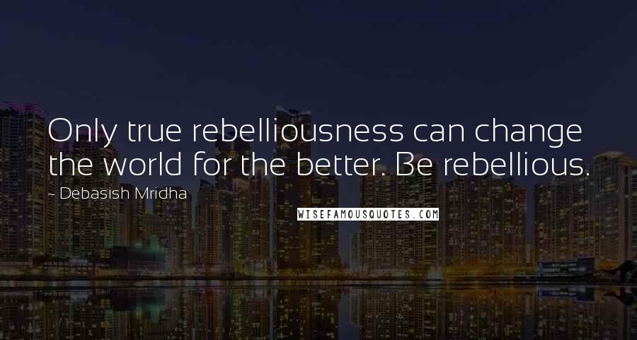 Debasish Mridha Quotes: Only true rebelliousness can change the world for the better. Be rebellious.