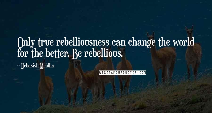 Debasish Mridha Quotes: Only true rebelliousness can change the world for the better. Be rebellious.