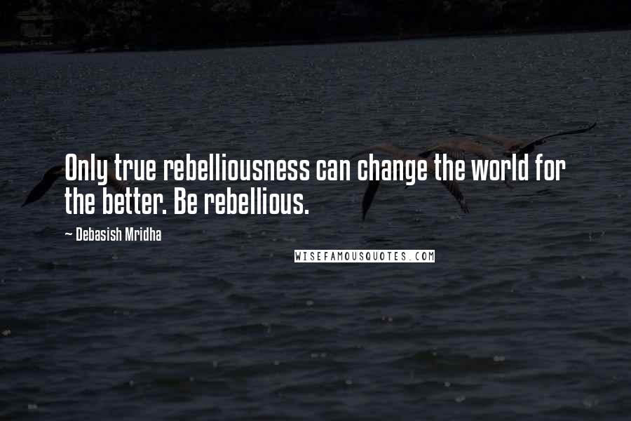 Debasish Mridha Quotes: Only true rebelliousness can change the world for the better. Be rebellious.