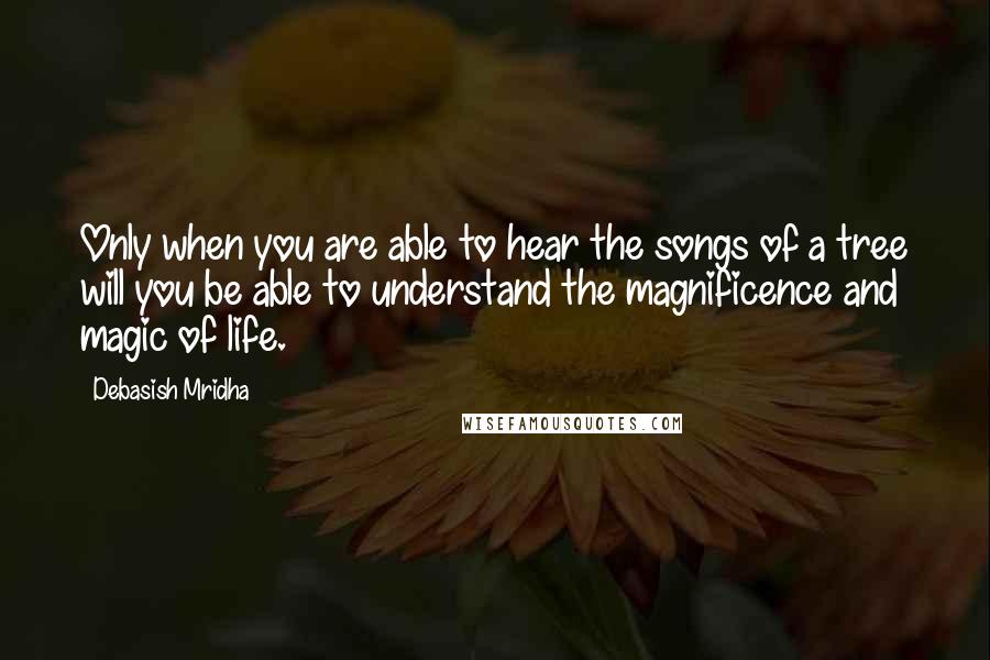 Debasish Mridha Quotes: Only when you are able to hear the songs of a tree will you be able to understand the magnificence and magic of life.