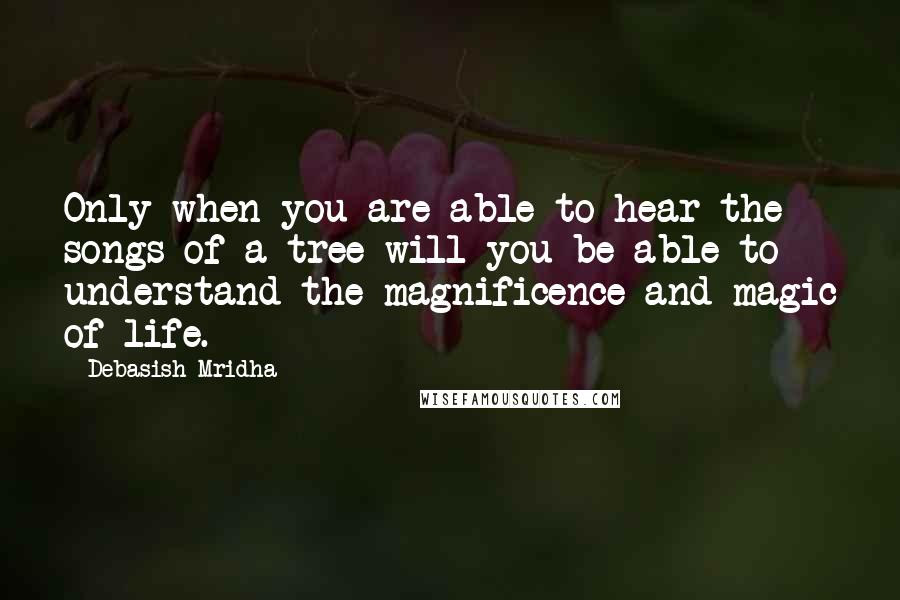 Debasish Mridha Quotes: Only when you are able to hear the songs of a tree will you be able to understand the magnificence and magic of life.