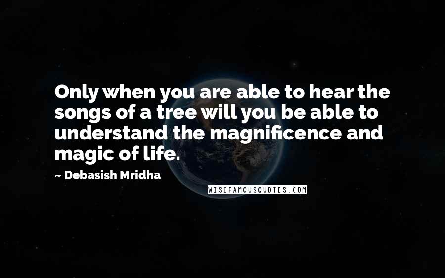Debasish Mridha Quotes: Only when you are able to hear the songs of a tree will you be able to understand the magnificence and magic of life.