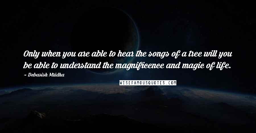 Debasish Mridha Quotes: Only when you are able to hear the songs of a tree will you be able to understand the magnificence and magic of life.