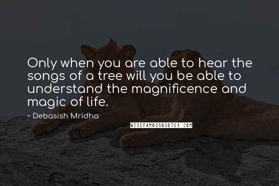 Debasish Mridha Quotes: Only when you are able to hear the songs of a tree will you be able to understand the magnificence and magic of life.