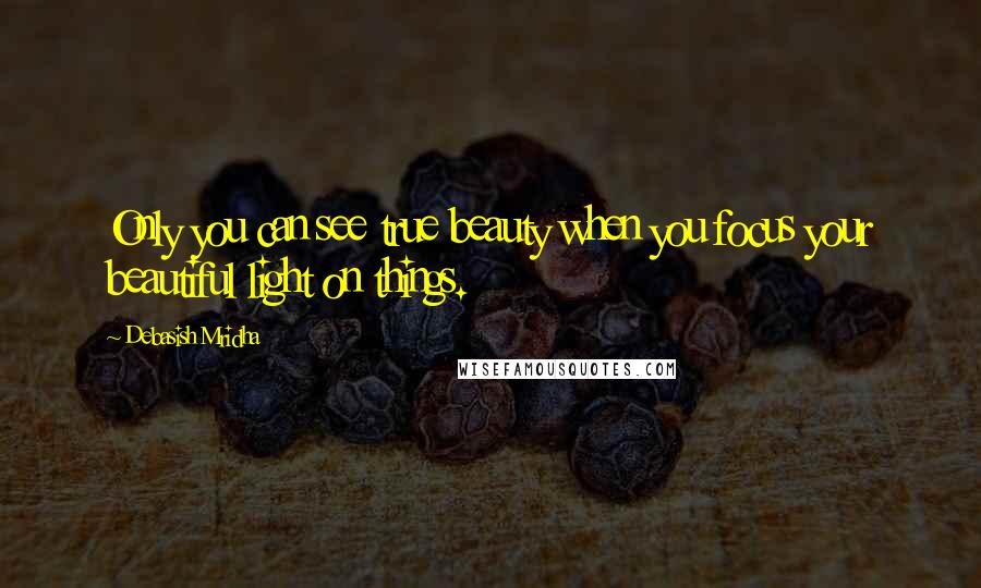 Debasish Mridha Quotes: Only you can see true beauty when you focus your beautiful light on things.