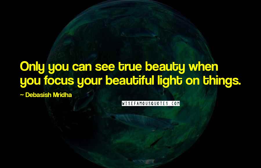 Debasish Mridha Quotes: Only you can see true beauty when you focus your beautiful light on things.