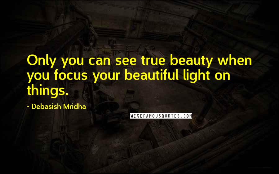 Debasish Mridha Quotes: Only you can see true beauty when you focus your beautiful light on things.