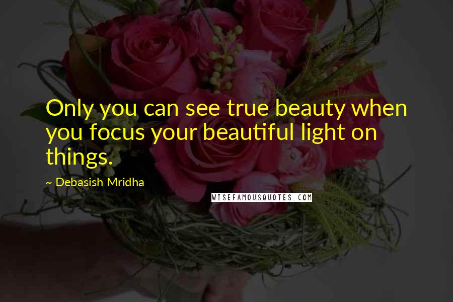Debasish Mridha Quotes: Only you can see true beauty when you focus your beautiful light on things.