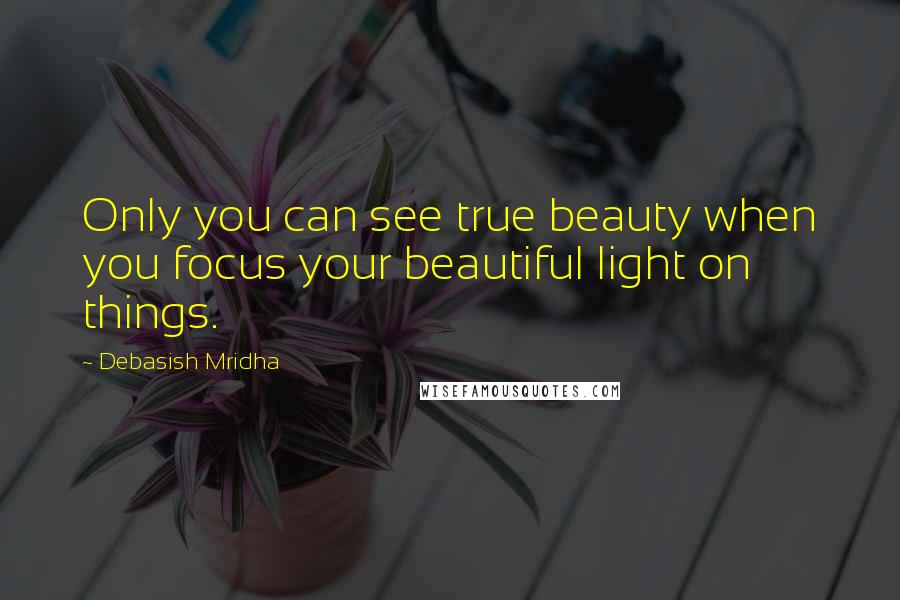 Debasish Mridha Quotes: Only you can see true beauty when you focus your beautiful light on things.