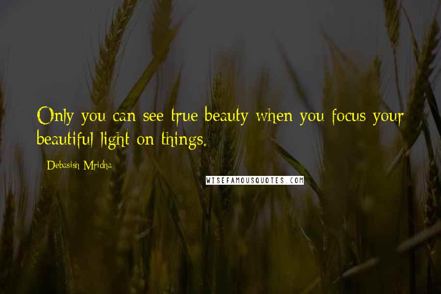 Debasish Mridha Quotes: Only you can see true beauty when you focus your beautiful light on things.