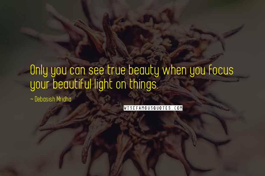 Debasish Mridha Quotes: Only you can see true beauty when you focus your beautiful light on things.