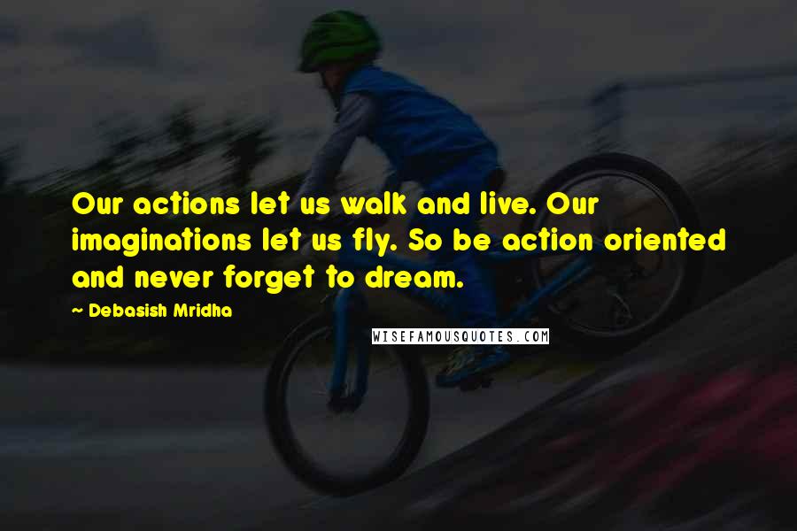 Debasish Mridha Quotes: Our actions let us walk and live. Our imaginations let us fly. So be action oriented and never forget to dream.