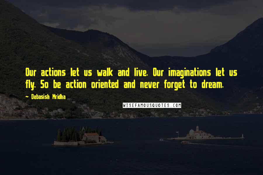 Debasish Mridha Quotes: Our actions let us walk and live. Our imaginations let us fly. So be action oriented and never forget to dream.
