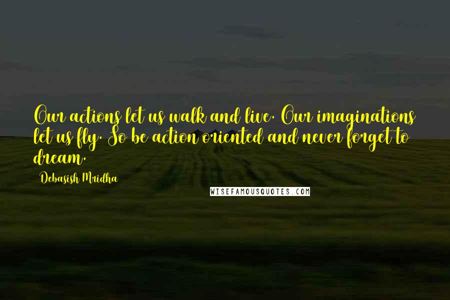 Debasish Mridha Quotes: Our actions let us walk and live. Our imaginations let us fly. So be action oriented and never forget to dream.