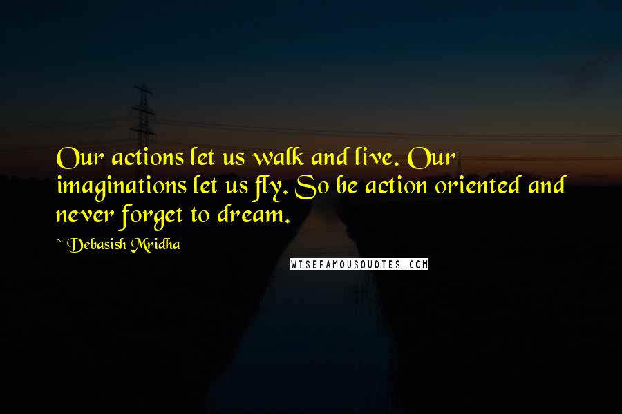 Debasish Mridha Quotes: Our actions let us walk and live. Our imaginations let us fly. So be action oriented and never forget to dream.