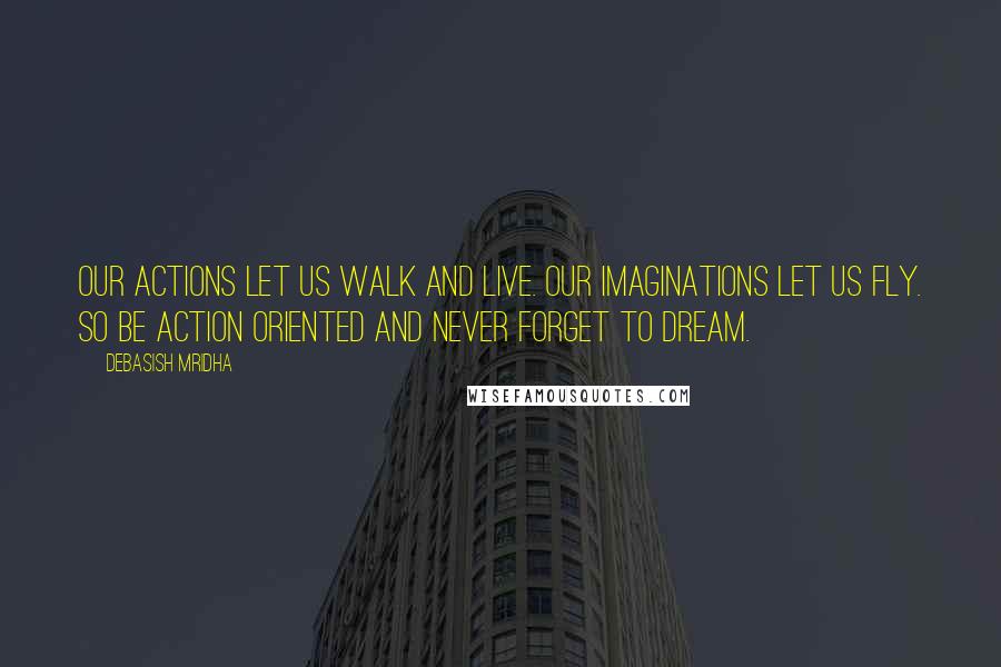 Debasish Mridha Quotes: Our actions let us walk and live. Our imaginations let us fly. So be action oriented and never forget to dream.
