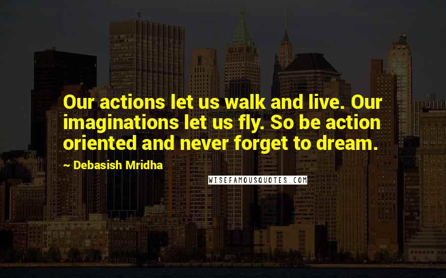 Debasish Mridha Quotes: Our actions let us walk and live. Our imaginations let us fly. So be action oriented and never forget to dream.