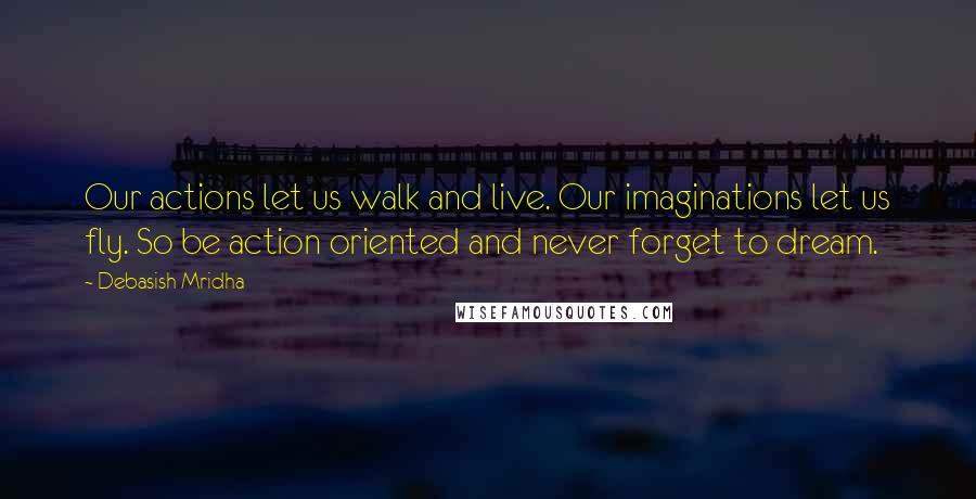 Debasish Mridha Quotes: Our actions let us walk and live. Our imaginations let us fly. So be action oriented and never forget to dream.