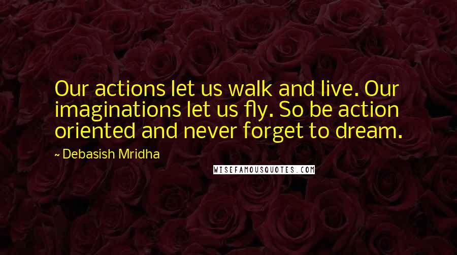 Debasish Mridha Quotes: Our actions let us walk and live. Our imaginations let us fly. So be action oriented and never forget to dream.