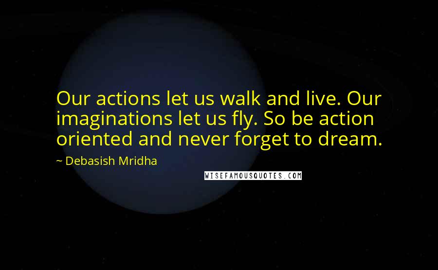 Debasish Mridha Quotes: Our actions let us walk and live. Our imaginations let us fly. So be action oriented and never forget to dream.
