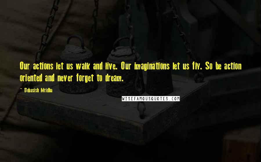 Debasish Mridha Quotes: Our actions let us walk and live. Our imaginations let us fly. So be action oriented and never forget to dream.