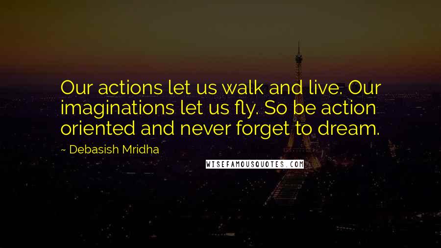 Debasish Mridha Quotes: Our actions let us walk and live. Our imaginations let us fly. So be action oriented and never forget to dream.
