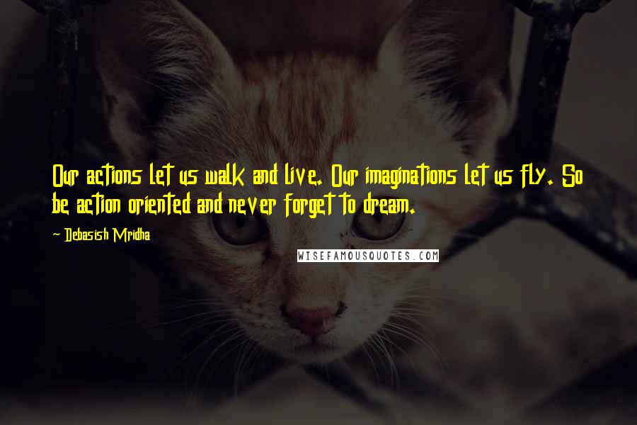 Debasish Mridha Quotes: Our actions let us walk and live. Our imaginations let us fly. So be action oriented and never forget to dream.