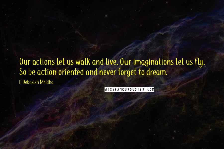 Debasish Mridha Quotes: Our actions let us walk and live. Our imaginations let us fly. So be action oriented and never forget to dream.