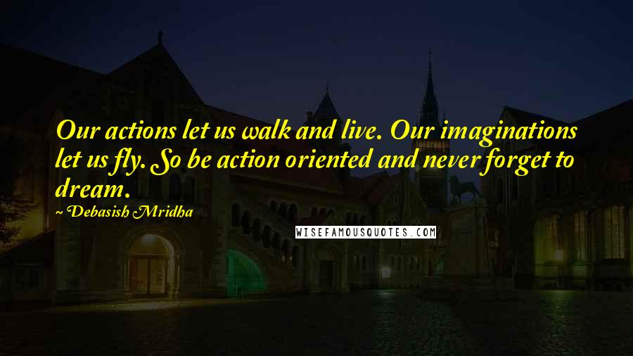 Debasish Mridha Quotes: Our actions let us walk and live. Our imaginations let us fly. So be action oriented and never forget to dream.