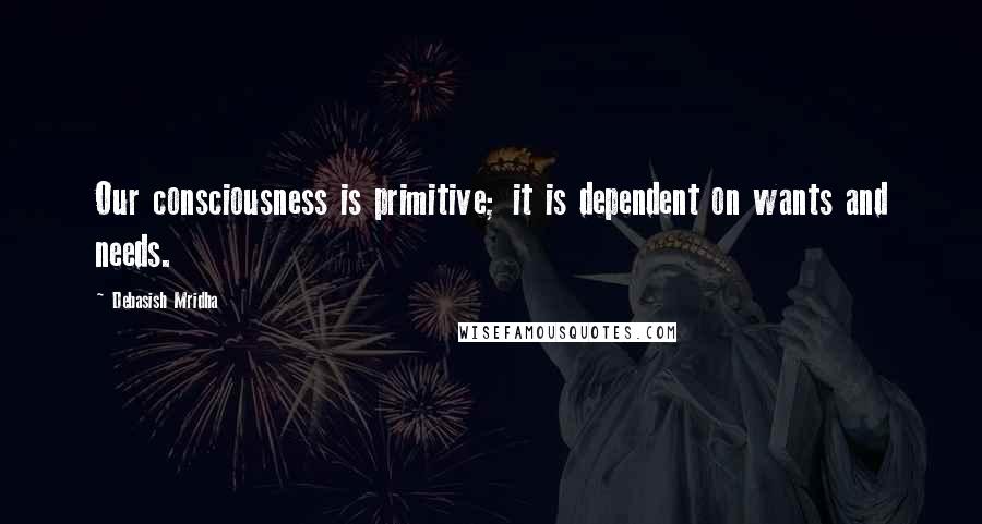 Debasish Mridha Quotes: Our consciousness is primitive; it is dependent on wants and needs.
