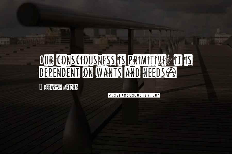 Debasish Mridha Quotes: Our consciousness is primitive; it is dependent on wants and needs.