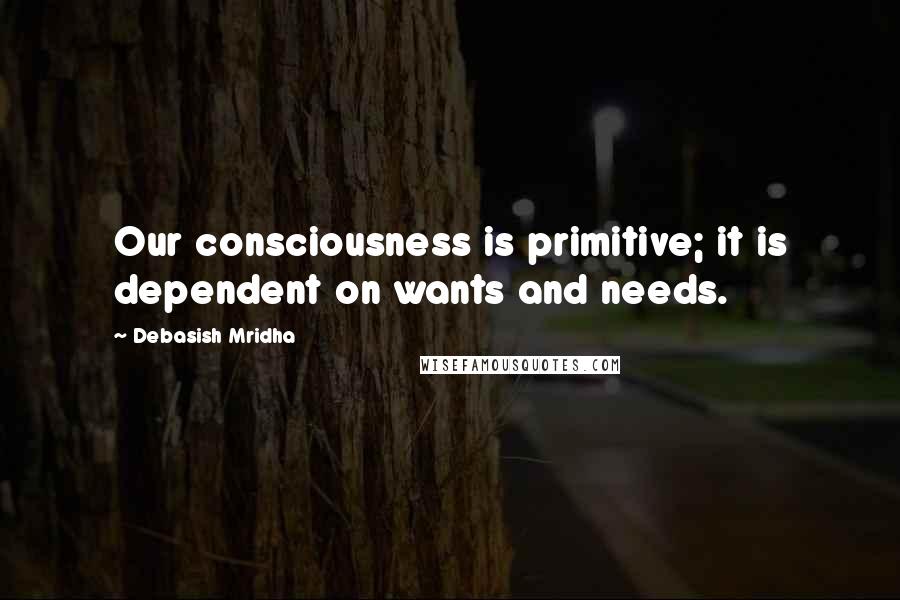 Debasish Mridha Quotes: Our consciousness is primitive; it is dependent on wants and needs.