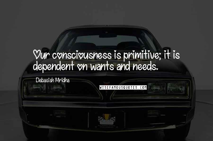 Debasish Mridha Quotes: Our consciousness is primitive; it is dependent on wants and needs.