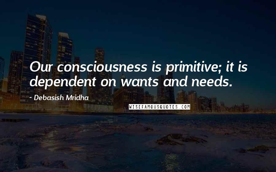 Debasish Mridha Quotes: Our consciousness is primitive; it is dependent on wants and needs.