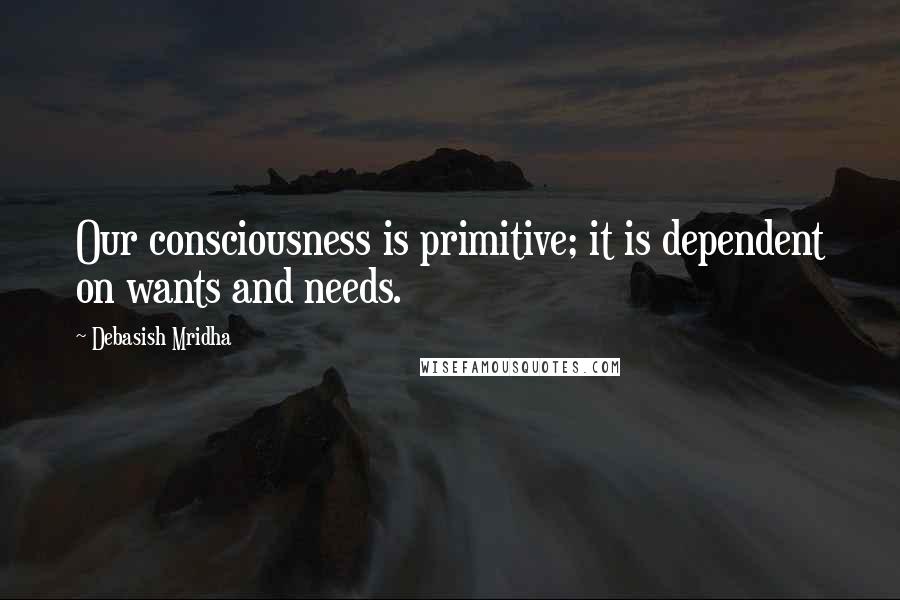 Debasish Mridha Quotes: Our consciousness is primitive; it is dependent on wants and needs.