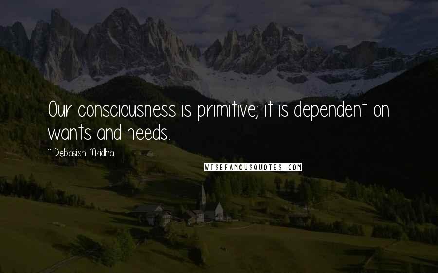 Debasish Mridha Quotes: Our consciousness is primitive; it is dependent on wants and needs.