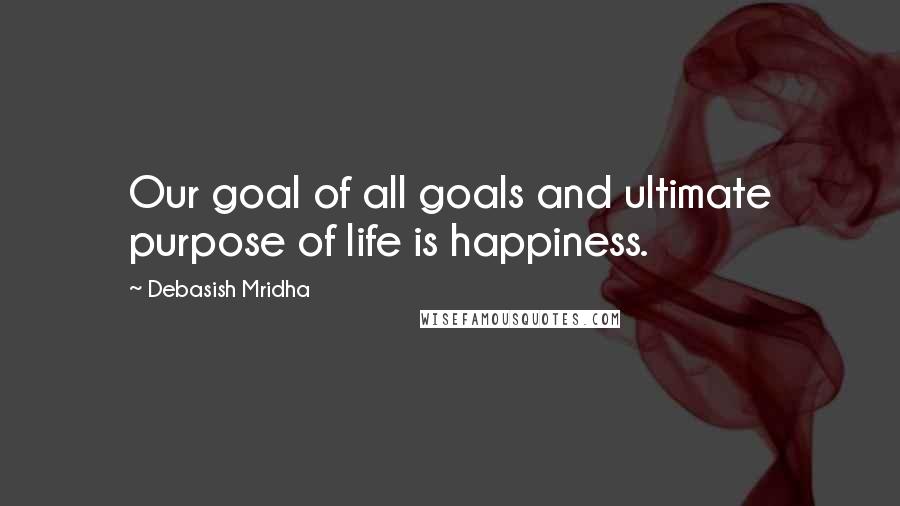 Debasish Mridha Quotes: Our goal of all goals and ultimate purpose of life is happiness.