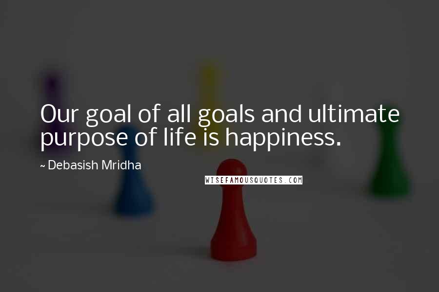 Debasish Mridha Quotes: Our goal of all goals and ultimate purpose of life is happiness.