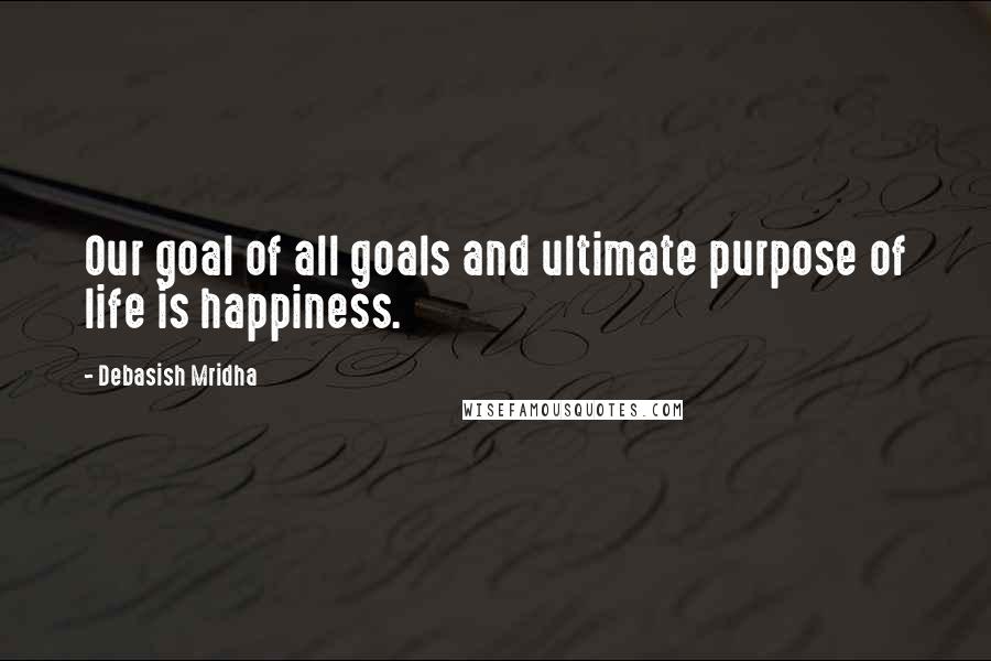 Debasish Mridha Quotes: Our goal of all goals and ultimate purpose of life is happiness.