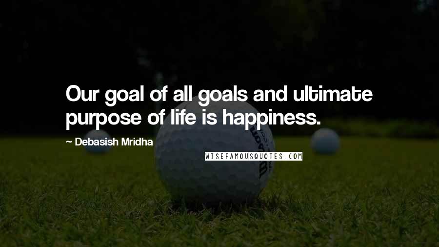 Debasish Mridha Quotes: Our goal of all goals and ultimate purpose of life is happiness.