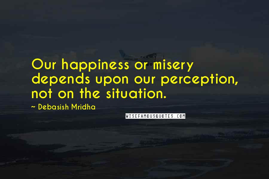 Debasish Mridha Quotes: Our happiness or misery depends upon our perception, not on the situation.