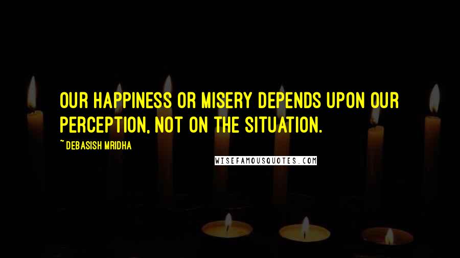 Debasish Mridha Quotes: Our happiness or misery depends upon our perception, not on the situation.