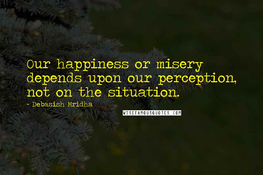 Debasish Mridha Quotes: Our happiness or misery depends upon our perception, not on the situation.