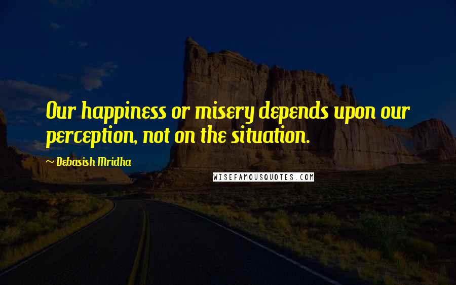 Debasish Mridha Quotes: Our happiness or misery depends upon our perception, not on the situation.