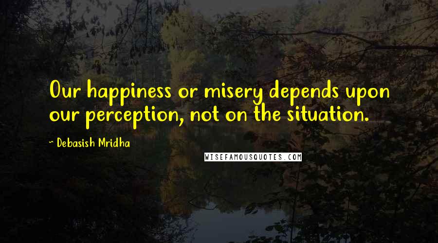 Debasish Mridha Quotes: Our happiness or misery depends upon our perception, not on the situation.