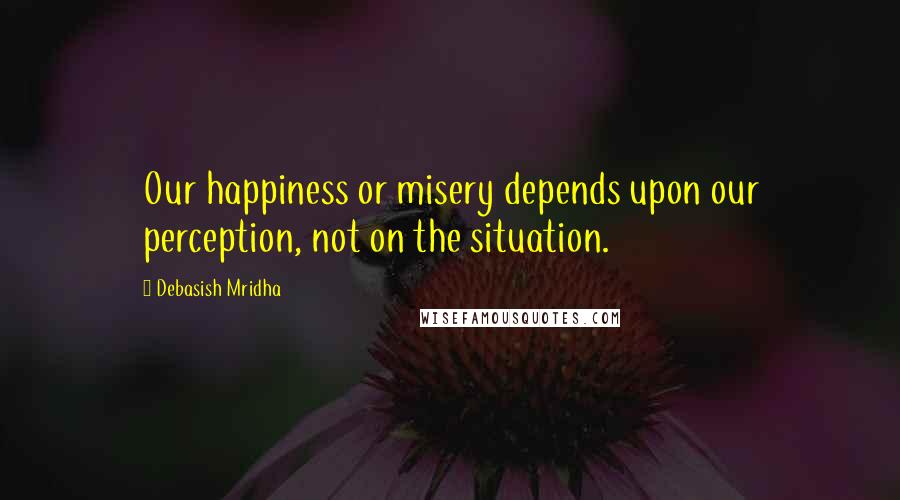 Debasish Mridha Quotes: Our happiness or misery depends upon our perception, not on the situation.