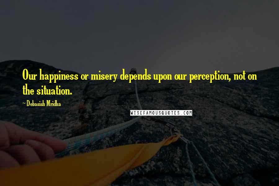 Debasish Mridha Quotes: Our happiness or misery depends upon our perception, not on the situation.
