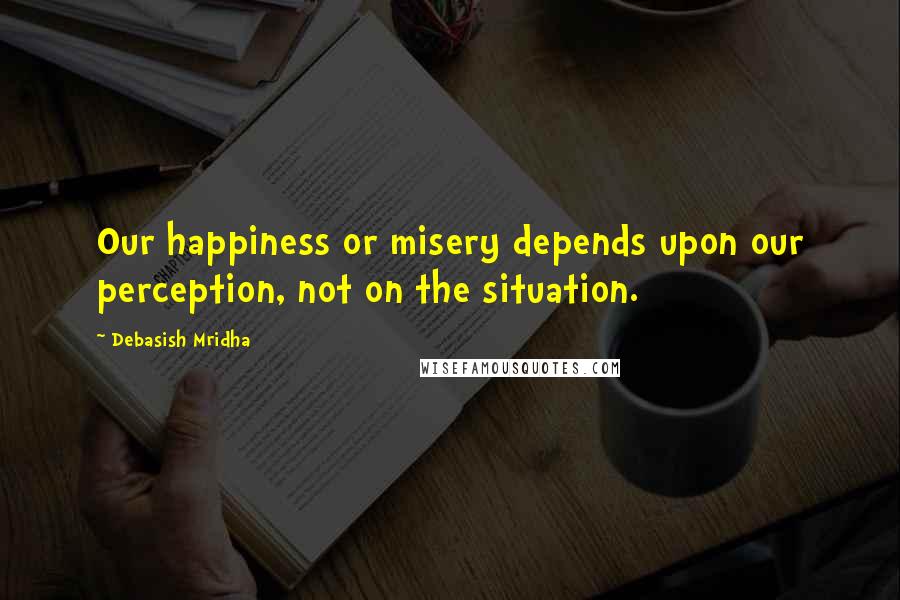 Debasish Mridha Quotes: Our happiness or misery depends upon our perception, not on the situation.