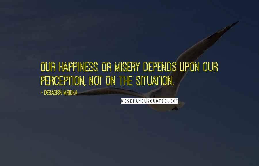 Debasish Mridha Quotes: Our happiness or misery depends upon our perception, not on the situation.