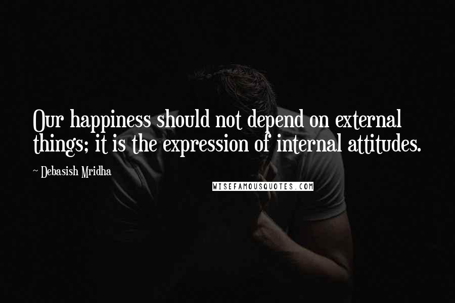 Debasish Mridha Quotes: Our happiness should not depend on external things; it is the expression of internal attitudes.